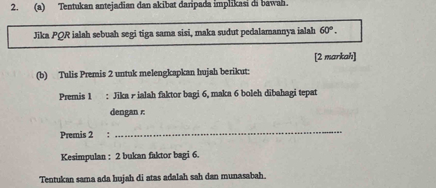 Tentukan antejadian dan akibat daripada implikasi di bawah. 
Jika PQR ialah sebuah segi tiga sama sisi, maka sudut pedalamannya ialah 60°. 
[2 markah] 
(b) Tulis Premis 2 untuk melengkapkan hujah berikut: 
Premis 1 : Jika - ialah faktor bagi 6, maka 6 boleh dibahagi tepat 
dengan 
Premis 2 : 
_ 
Kesimpulan : 2 bukan faktor bagi 6. 
Tentukan sama ada hujah di atas adalah sah dan munasabah.