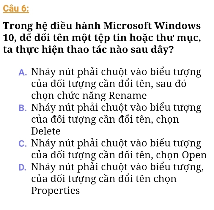 Trong hệ điều hành Microsoft Windows
10, để đổi tên một tệp tin hoặc thư mục,
ta thực hiện thao tác nào sau đây?
A. Nháy nút phải chuột vào biểu tượng
của đối tượng cần đổi tên, sau đó
chọn chức năng Rename
B. Nháy nút phải chuột vào biểu tượng
của đối tượng cần đổi tên, chọn
Delete
c. Nháy nút phải chuột vào biểu tượng
của đối tượng cần đổi tên, chọn Open
D. Nháy nút phải chuột vào biểu tượng,
của đối tượng cần đổi tên chọn
Properties