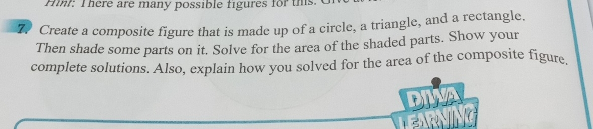 Hint: There are many possible figures for this 
7. Create a composite figure that is made up of a circle, a triangle, and a rectangle. 
Then shade some parts on it. Solve for the area of the shaded parts. Show your 
complete solutions. Also, explain how you solved for the area of the composite figure.