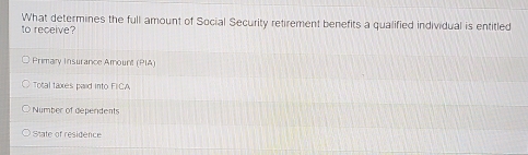 What determines the full amount of Social Security retirement benefits a qualified individual is entitled
to receive?
Primary Insurance Amount (PIA)
Total taxes paid into FICA
Number of deperidents
State of residence