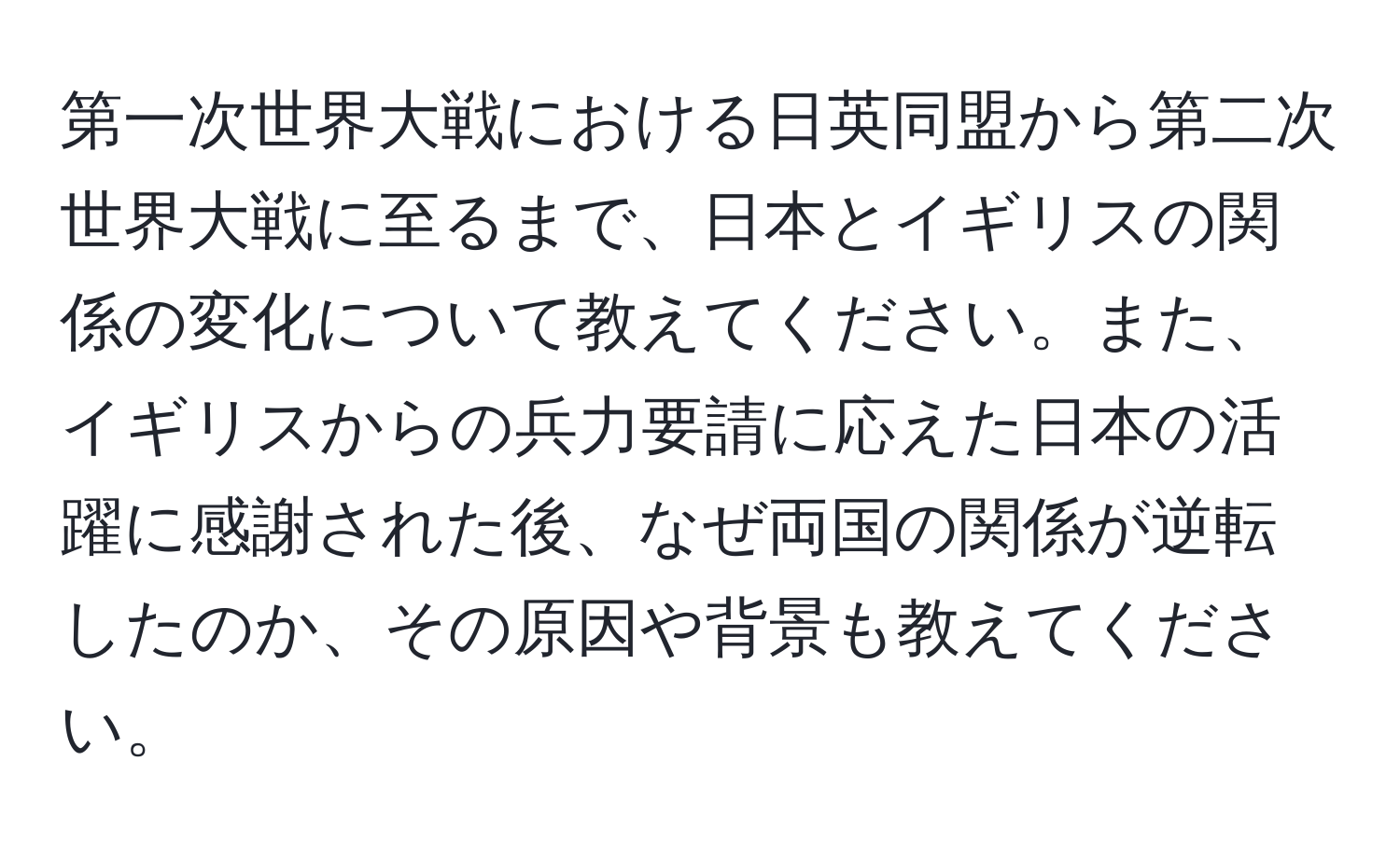 第一次世界大戦における日英同盟から第二次世界大戦に至るまで、日本とイギリスの関係の変化について教えてください。また、イギリスからの兵力要請に応えた日本の活躍に感謝された後、なぜ両国の関係が逆転したのか、その原因や背景も教えてください。