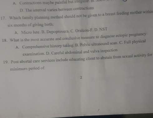 A. Contractions maybe painful but irregular. B. 3l
D. The interval varies between contractions
17. Which family planning method should not be given to a breast feeding mother withir
six months of giving birth:
A. Micro lute. B. Depoprovera. C. Oralcon-F. D. NST
18. What is the most accurate and conclusive measure to diagnose ectopic pregnancy:
A. Comprehensive history taking. B. Pelvic ultrasound scan. C. Full physical
examination. D. Careful abdominal and vulva inspection
19. Post abortal care services include educating client to abstain from sexual activity for
minimum period of:
2