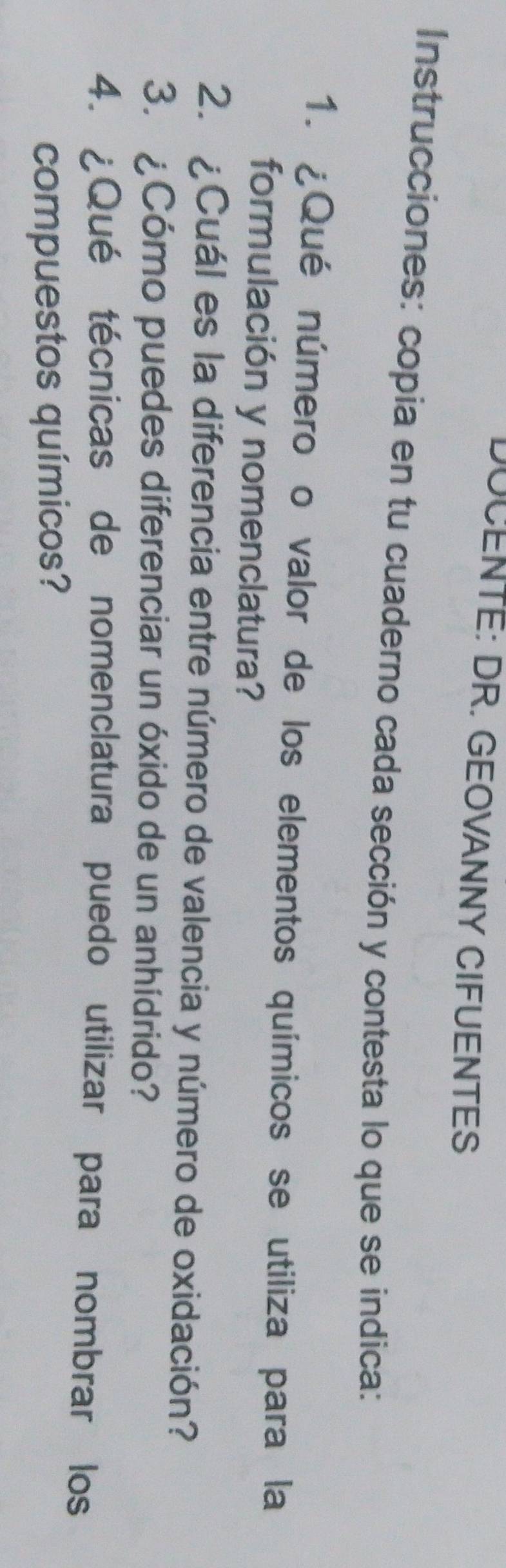 DOCENTE: DR. GEOVANNY CIFUENTES 
Instrucciones: copia en tu cuaderno cada sección y contesta lo que se indica: 
1. ¿Qué número o valor de los elementos químicos se utiliza para la 
formulación y nomenclatura? 
2. ¿Cuál es la diferencia entre número de valencia y número de oxidación? 
3. ¿Cómo puedes diferenciar un óxido de un anhídrido? 
4. ¿Qué técnicas de nomenclatura puedo utilizar para nombrar los 
compuestos químicos?