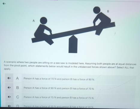 A scenario where two people are sitting on a see saw is modeled here. Assuming both people are at equal distances
from the pivot point, which statements below would result in the unbalanced forces shown above? Select ALL that
apply.
Person A has a force of 70 N and person B has a force of 80 N.
Person A has a force of 80 N and person B has a force of 70 N.
Person A has a force of 75 N and person B has a force of 75 N.
Person A has a force of 50 N and person B has a force of 40 N