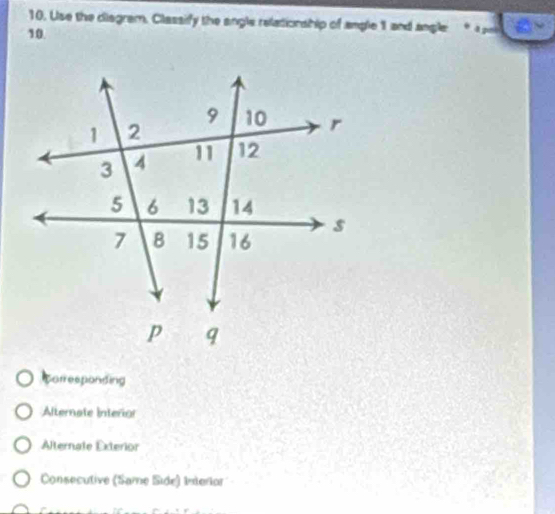 Use the diagram. Classify the angle relationship of angle 1 and angle
10.
Corresponding
Alternate Interior
Alternale Exterior
Consecutive (Same Side) Interlor