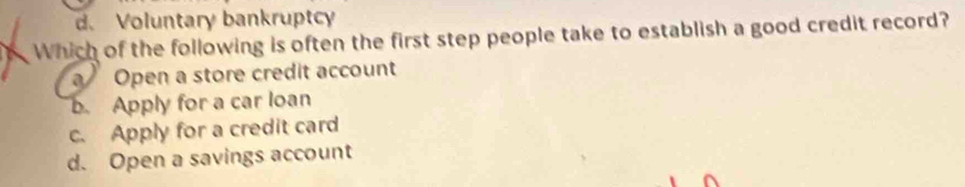 d. Voluntary bankruptcy
Which of the following is often the first step people take to establish a good credit record?
Open a store credit account
b. Apply for a car loan
c. Apply for a credit card
d. Open a savings account
