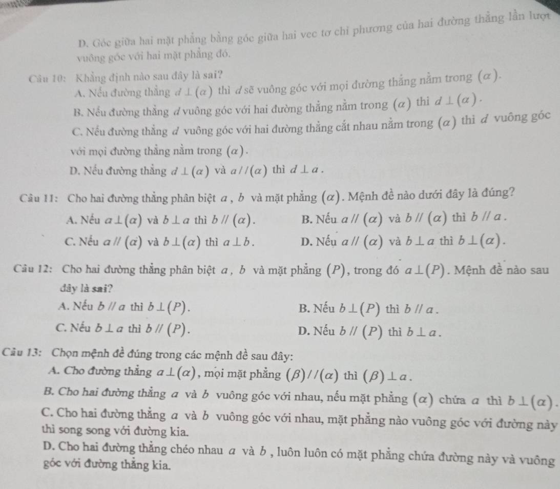 D. Góc giữa hai mặt phẳng bằng góc giữa hai vec tơ chỉ phương của hai đường thẳng lần lượi
vuông góc với hai mặt phẳng đó,
Câu 10: Khẳng định nào sau đây là sai?
A. Nều đường thẳng d ⊥(a) thì dsẽ vuông góc với mọi đường thắng nằm trong (α).
B. Nếu đường thẳng ơ vuông góc với hai đường thẳng nằm trong (α) thi d⊥ (alpha ).
C. Nếu đường thẳng đ vuông góc với hai đường thẳng cắt nhau nằm trong (α) thi đ vuông góc
với mọi đường thẳng nằm trong (α) .
D. Nếu đường thẳng d⊥ (alpha ) và aparallel (alpha ) thì d⊥ a.
Cầu 11: Cho hai đường thẳng phân biệt a , b và mặt phẳng (α). Mệnh đề nào dưới đây là đúng?
A. Nếu a⊥ (alpha ) và b⊥ a thì bparallel (alpha ). B. Nếu aparallel (alpha ) và bparallel (alpha ) thì bparallel a.
C. Nếu aparallel (alpha ) và b⊥ (alpha ) thì a⊥ b. D. Nếu aparallel (alpha ) và b⊥ a thì b⊥ (alpha ).
Câu 12: Cho hai đường thẳng phân biệt a, b và mặt phẳng (P), trong đó a⊥ (P). Mệnh đề nào sau
dây là sai?
A. Nếu bparallel a thì b⊥ (P). B. Nếu b⊥ (P) thì bparallel a.
C. Nếu b⊥ a thì bparallel (P). D. Nếu bparallel (P) thì b⊥ a.
Câu 13:  Chọn mệnh đề đúng trong các mệnh đề sau đây:
A. Cho đường thẳng a⊥ (alpha ) , mọi mặt phẳng (beta )//(alpha ) thì (beta )⊥ a.
B. Cho hai đường thằng a và b vuông góc với nhau, nếu mặt phẳng (α) chứa a thì b⊥ (alpha ).
C. Cho hai đường thẳng a và b vuông góc với nhau, mặt phẳng nào vuông góc với đường này
thì song song với đường kia.
D. Cho hai đường thẳng chéo nhau  và b , luôn luôn có mặt phẳng chứa đường này và vuông
góc với đường thẳng kia.