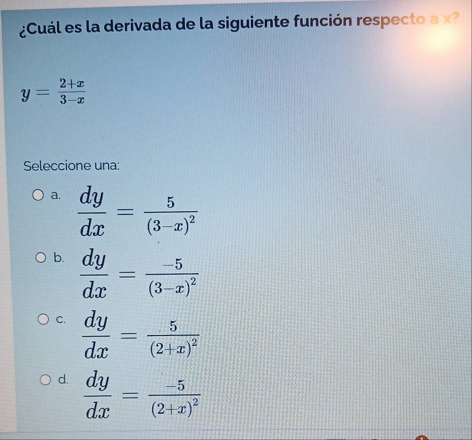 ¿Cuál es la derivada de la siguiente función respecto a x?
y= (2+x)/3-x 
Seleccione una:
a.  dy/dx =frac 5(3-x)^2
b.  dy/dx =frac -5(3-x)^2
C.  dy/dx =frac 5(2+x)^2
d.  dy/dx =frac -5(2+x)^2