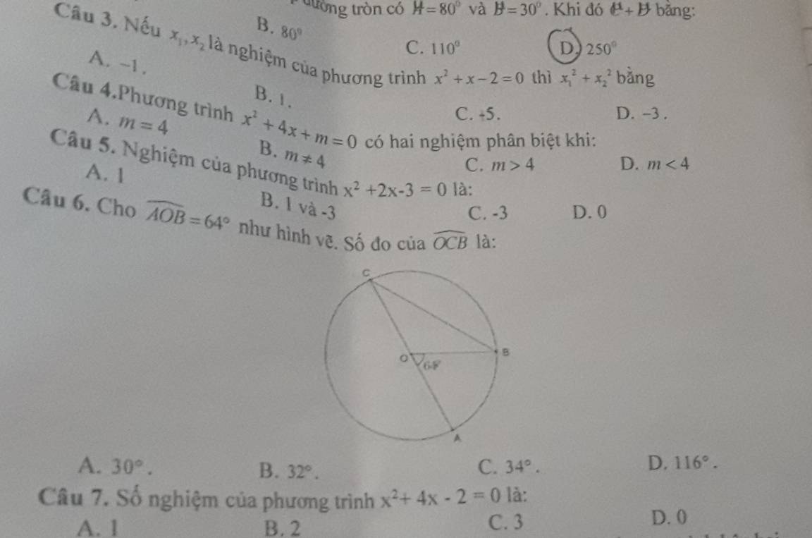 tường tròn có H=80° và B=30°. Khi đó ell^(mu)+b bằng:
B. 80°
C. 110° D 250°
Câu 3. Nếu x_1, x_2 là nghiệm của phương trình
x^2+x-2=0 thì x_1^(2+x_2^2 bằng
A. -1. B. 1.
Câu 4.Phương trình x^2)+4x+m=0 có hai nghiệm phân biệt khi:
A. m=4
C. +5. D. -3.
B. m!= 4
C. m>4 D. m<4</tex> 
Câu 5. Nghiệm của phương trình x^2+2x-3=0 là:
A. 1
B. 1 và -3
C. -3 D. 0
Câu 6. Cho widehat AOB=64° như hình vẽ. Số đo của widehat OCB là:
C.
A. 30°. B. 32°. 34°.
D. 116°. 
Câu 7. Số nghiệm của phương trình x^2+4x-2=0 là:
A. 1 B. 2 C. 3
D. 0