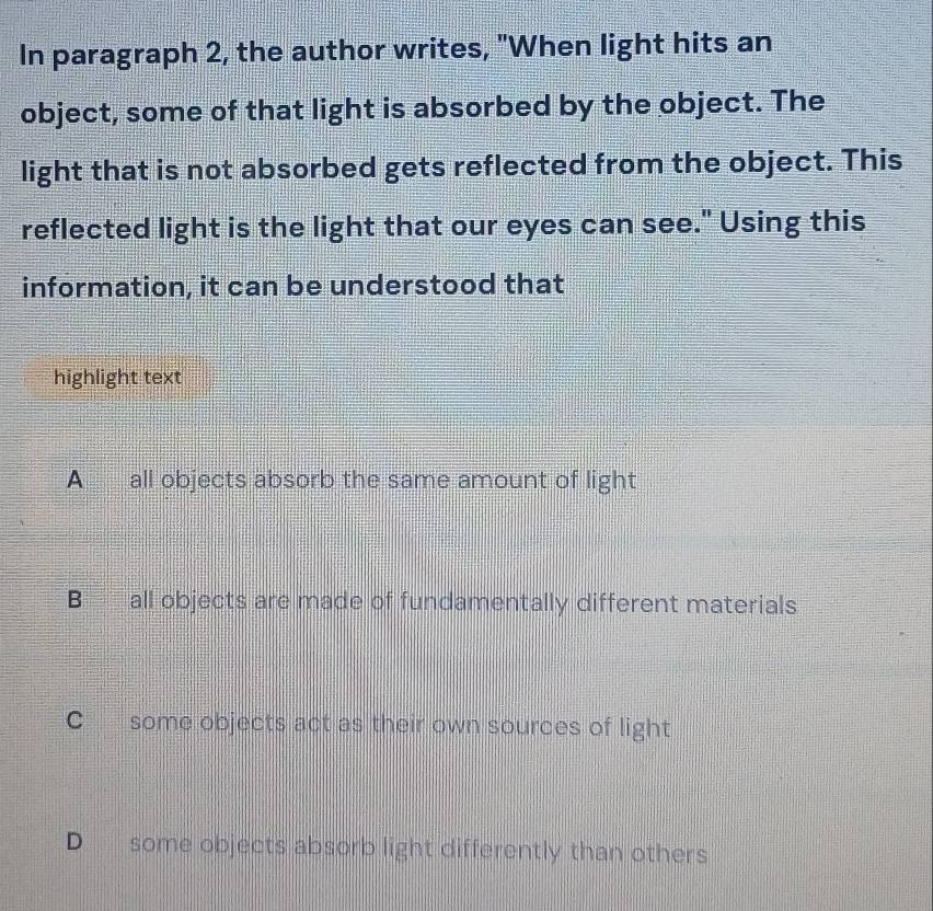 In paragraph 2, the author writes, "When light hits an
object, some of that light is absorbed by the object. The
light that is not absorbed gets reflected from the object. This
reflected light is the light that our eyes can see." Using this
information, it can be understood that
highlight text
A all objects absorb the same amount of light
B all objects are made of fundamentally different materials
C some objects act as their own sources of light
D some objects absorb light differently than others