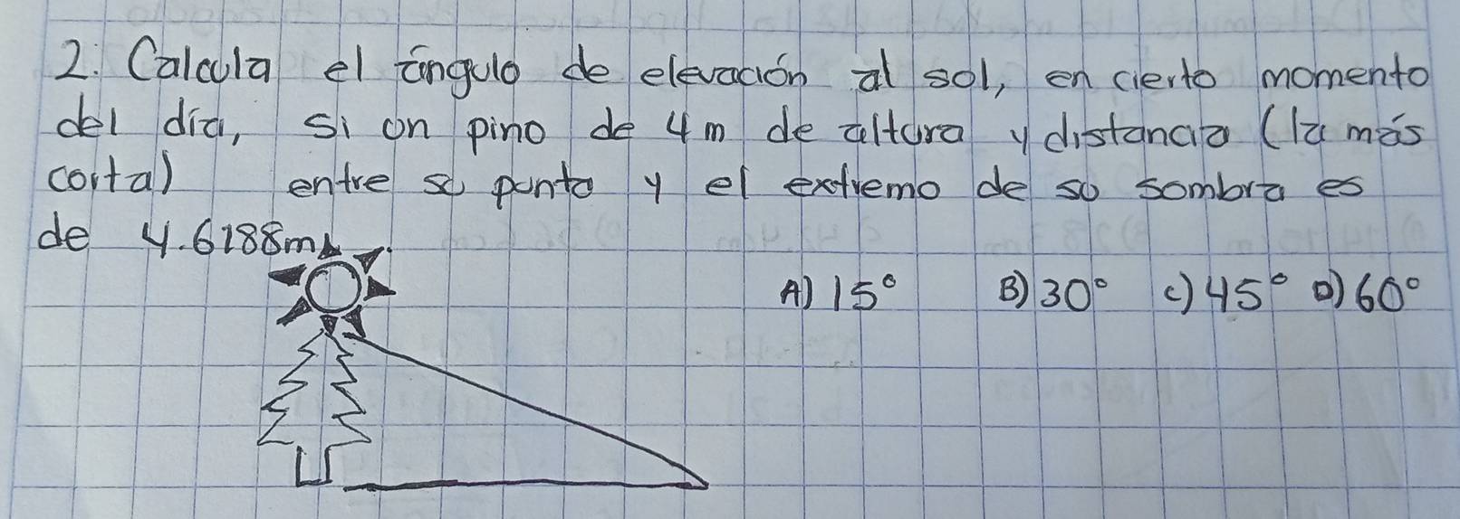 Calcula el angule de elevacion al sol, en cierto momento
del dia, si on pino de 4 m de altura y distanaa (lù màs
conta) entre so ponto y el extremo de so sombra es
de y. 6188m
A) 15° B) 30° c) 45° ) 60°