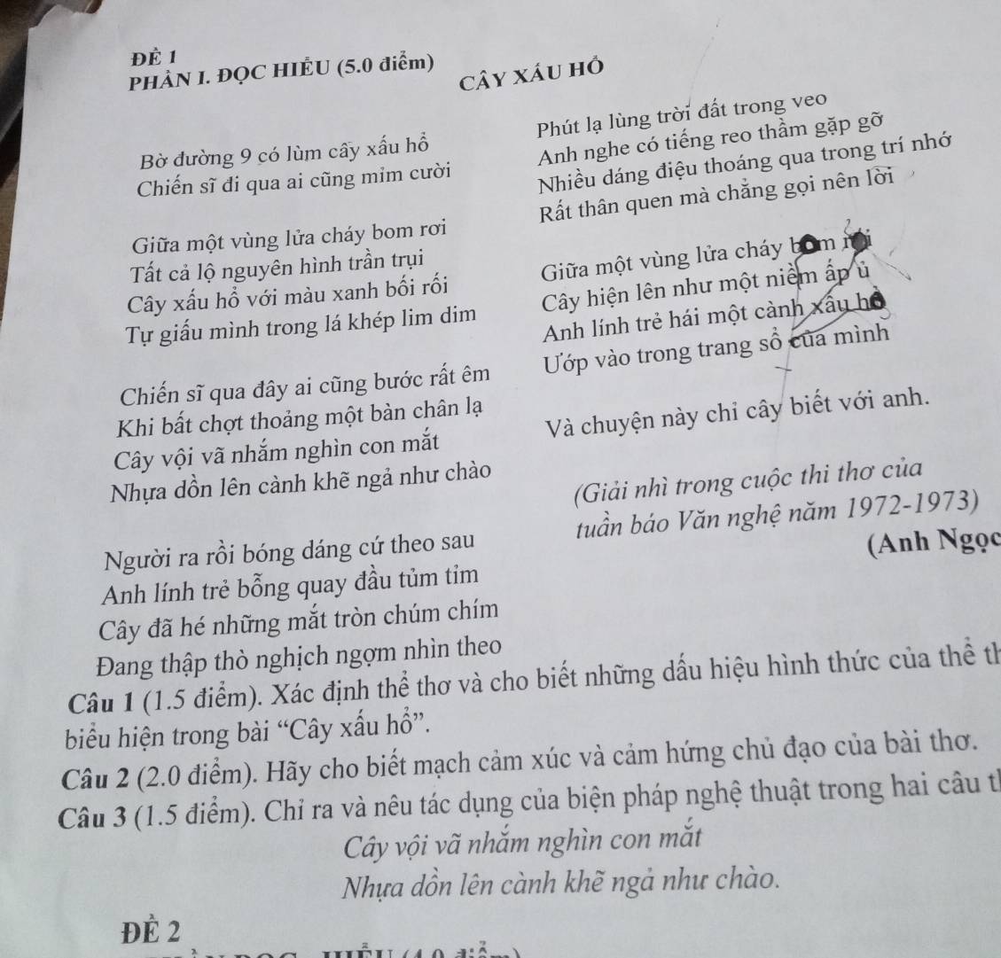 Để 1
PHÀN I. ĐQC HIÉU (5.0 điểm)
cây xáu hồ
Bờ đường 9 có lùm cây xấu hổ Phút lạ lùng trời đất trong veo
Chiến sĩ đi qua ai cũng mim cười Anh nghe có tiếng reo thầm gặp gỡ
Nhiều dáng điệu thoáng qua trong trí nhớ
Giữa một vùng lửa cháy bom rơi Rất thân quen mà chẳng gọi nên lời
Tất cả lộ nguyên hình trần trụi
Cây xấu hồ với màu xanh bối rối Giữa một vùng lửa cháy bómn
Tự giấu mình trong lá khép lim dim Cây hiện lên như một niểm ấp ủ
Anh lính trẻ hái một cảnh xấy hộ
Chiến sĩ qua đây ai cũng bước rất êm Ướp vào trong trang sổ của mình
Khi bất chợt thoảng một bàn chân lạ
Cây vội vã nhắm nghìn con mắt Và chuyện này chỉ cây biết với anh.
(Giải nhì trong cuộc thi thơ của
Nhựa dồn lên cành khẽ ngả như chào
Người ra rồi bóng dáng cứ theo sau tuần báo Văn nghệ năm 1972-1973)
(Anh Ngọc
Anh lính trẻ bỗng quay đầu tủm tim
Cây đã hé những mắt tròn chúm chím
Đang thập thò nghịch ngợm nhìn theo
Câu 1 (1.5 điểm). Xác định thể thơ và cho biết những dấu hiệu hình thức của thể th
biểu hiện trong bài “Cây xấu hổ”.
Câu 2 (2.0 điểm). Hãy cho biết mạch cảm xúc và cảm hứng chủ đạo của bài thơ.
Câu 3 (1.5 điểm). Chỉ ra và nêu tác dụng của biện pháp nghệ thuật trong hai câu từ
Cây vội vã nhắm nghìn con mắt
Nhựa dồn lên cành khẽ ngả như chào.
ĐÈ 2