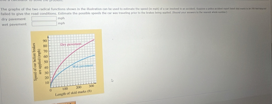 The graphs of the two radical functions shown in inion illustration can b used to esimate the speedin upose a police accadent reprtisted d mars te 190 had lang hut 
falled to give the road conditions. Estimate the possible speeds the car was traveling prior to the brakes being applied. (Round your answers to the nearest whole mumber) 
dry pavement mph
wet pavement mph