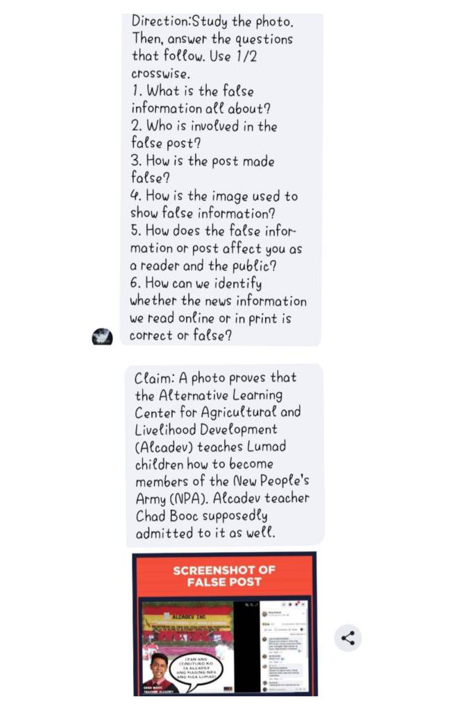 the photo. 
Then, answer the questions 
that follow. Use 1/2
crosswise. 
1. What is the false 
information all about? 
2. Who is involved in the 
false post? 
3. How is the post made 
false? 
4. How is the image used to 
show false information? 
5. How does the false infor- 
mation or post affect you as 
a reader and the public? 
6. How can we identify 
whether the news information 
we read online or in print is 
correct or false? 
Claim: A photo proves that 
the Alternative Learning 
Center for Agricultural and 
Livelihood Development 
(Alcadev) teaches Lumad 
children how to become 
members of the New People's 
Army (NPA). Alcadev teacher 
Chad Booc supposedly 
admitted to it as well.