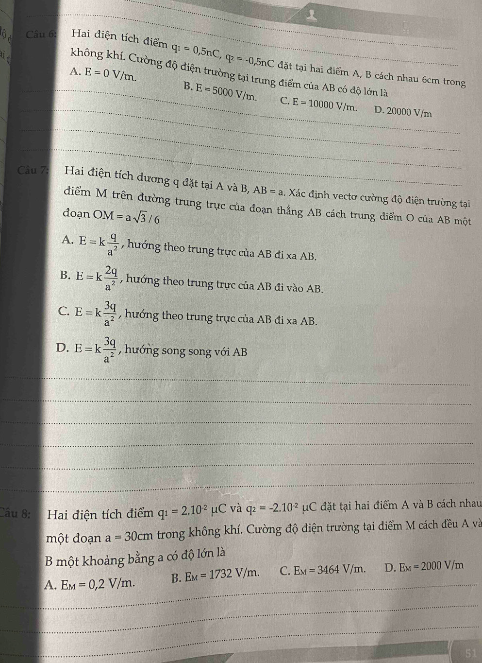 aid
ộ c Câu 6: Hai điện tích điểm q_1=0,5nC,q_2=-0,5nC đặt tại hai điểm A, B cách nhau 6cm trong
không khí. Cường độ điện trường tại trung điểm của AB có độ lớn là
_A. E=0V/m. B. E=5000V/m. E=10000V/m.
_C. D. 20000 V/m
_
_
Câu 7:
Hai điện tích dương q đặt tại A và B, AB=a 1. Xác định vectơ cường độ điện trường tại
điểm M trên đường trung trực của đoạn thẳng AB cách trung điểm O của AB một
đoạn OM=asqrt(3)/6
A. E=k q/a^2  , hướng theo trung trực của AB đi xa AB.
B. E=k 2q/a^2  , hướng theo trung trực của AB đi vào AB.
C. E=k 3q/a^2  , hướng theo trung trực của AB đi xa AB.
D. E=k 3q/a^2  , hướng song song với AB
_
_
_
_
_
_
Câu 8: Hai điện tích điểm q_1=2.10^(-2)mu C và q_2=-2.10^(-2)mu C đặt tại hai điểm A và B cách nhau
một đoạn a=30cm trong không khí. Cường độ điện trường tại điểm M cách đều A và
B một khoảng bằng a có độ lớn là
_
A. E_M=0,2V/m. B. E_M=1732V/m. C. E_M=3464V/m. D. E_M=2000V/m
_
_
51