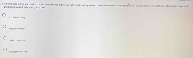 An employee works at a comics convention and hands out brochures to people as they pass by. The brochures discuss an upcoming product line, including how to preorder some of the products. What sort of
promotion would this be categorized as?
direct marketing
sales promotion
public relations
digital marketing