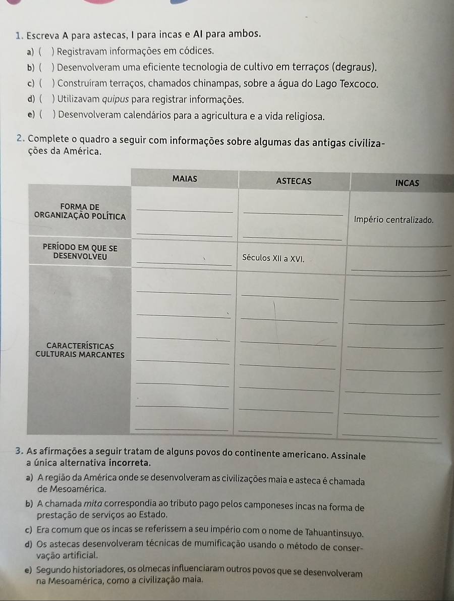 Escreva A para astecas, I para incas e AI para ambos.
a) ( ) Registravam informações em códices.
b) ( ) Desenvolveram uma eficiente tecnologia de cultivo em terraços (degraus).
c) ) Construíram terraços, chamados chinampas, sobre a água do Lago Texcoco.
d) ( ) Utilizavam quipus para registrar informações.
e) ( ) Desenvolveram calendários para a agricultura e a vida religiosa.
2. Complete o quadro a seguir com informações sobre algumas das antigas civiliza-
ções da América.
3. As afirmações a seguir tratam de alguns povos do continente americano. Assinale
a única alternativa incorreta.
a) A região da América onde se desenvolveram as civilizações maia e asteca é chamada
de Mesoamérica.
b) A chamada mitα correspondia ao tributo pago pelos camponeses incas na forma de
prestação de serviços ao Estado.
c) Era comum que os incas se referissem a seu império com o nome de Tahuantinsuyo.
d) Os astecas desenvolveram técnicas de mumificação usando o método de conser-
vação artificial.
e) Segundo historiadores, os olmecas influenciaram outros povos que se desenvolveram
na Mesoamérica, como a civilização maia.