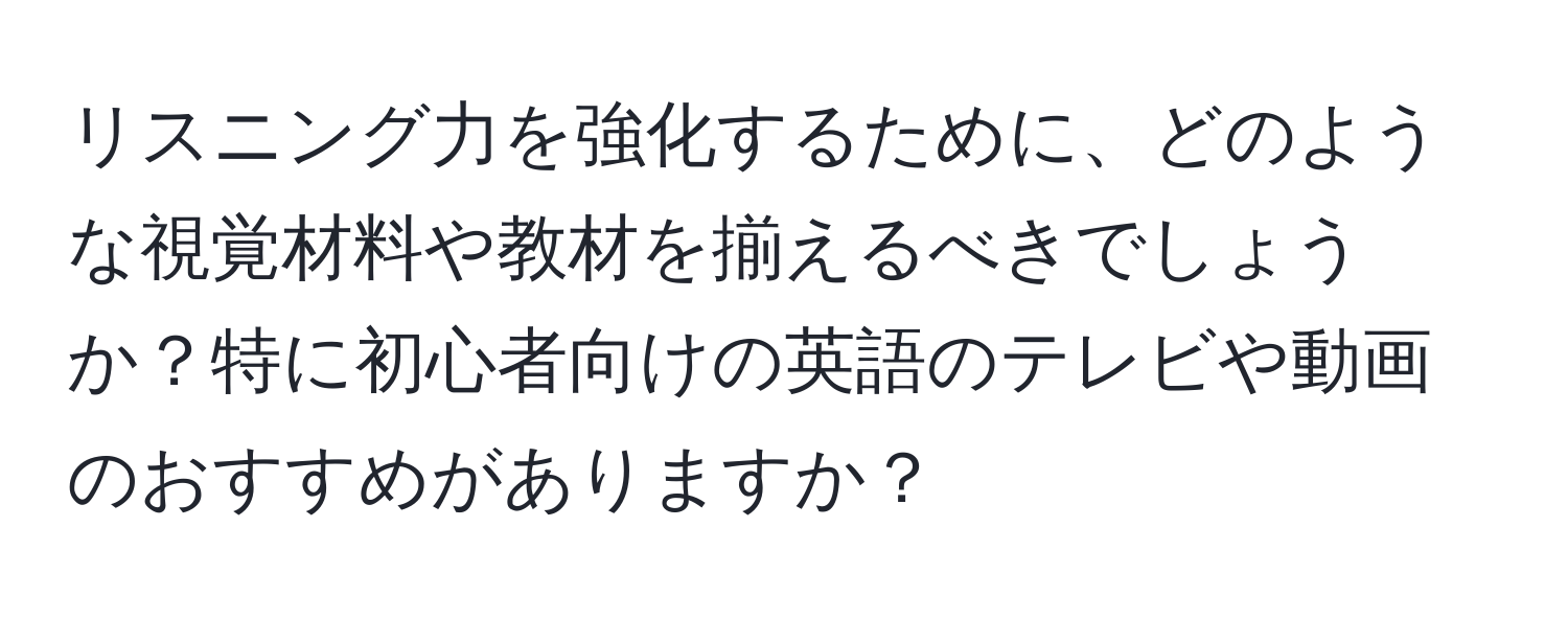 リスニング力を強化するために、どのような視覚材料や教材を揃えるべきでしょうか？特に初心者向けの英語のテレビや動画のおすすめがありますか？