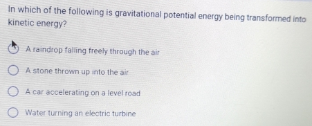 In which of the following is gravitational potential energy being transformed into
kinetic energy?
A raindrop falling freely through the air
A stone thrown up into the air
A car accelerating on a level road
Water turning an electric turbine