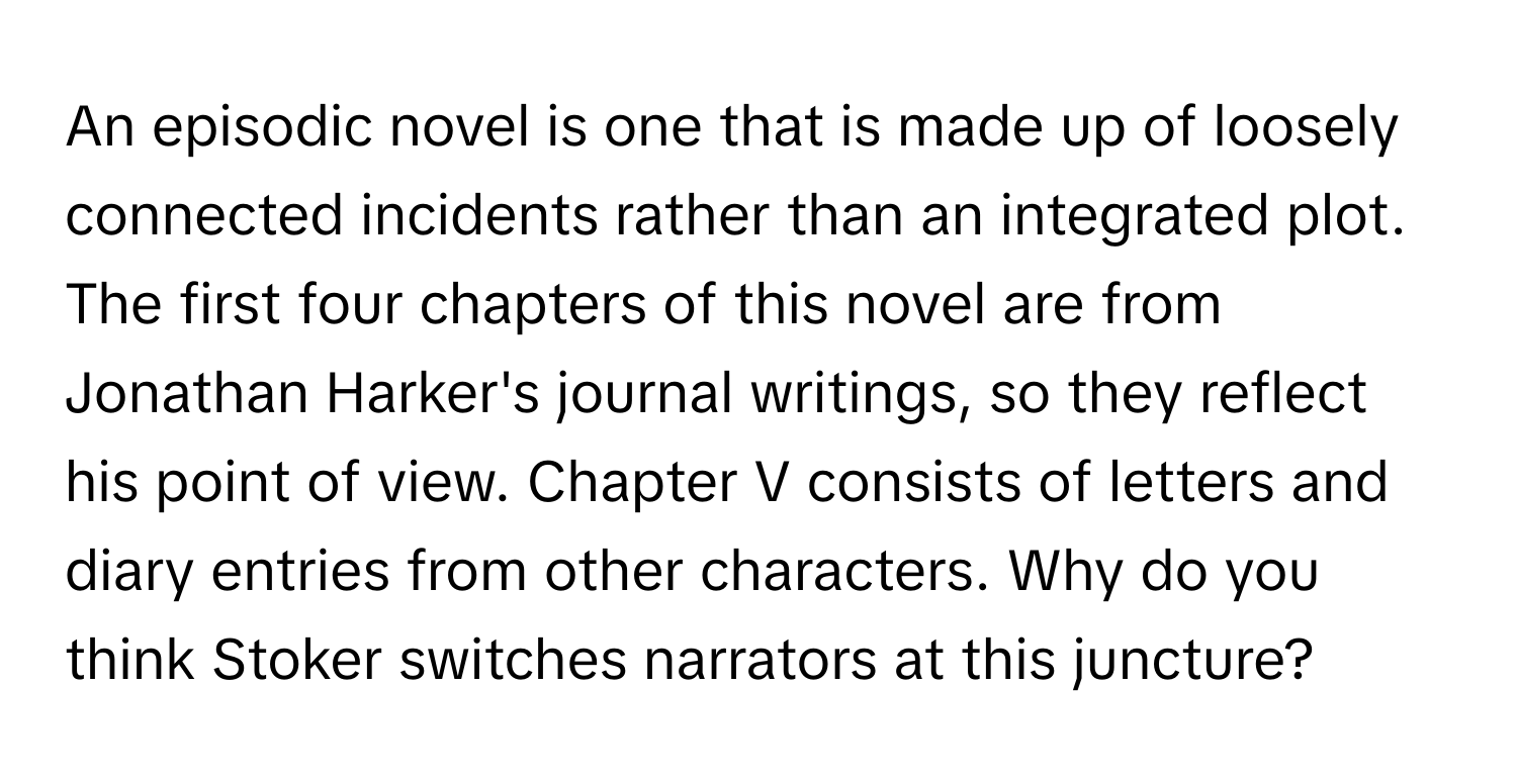 An episodic novel is one that is made up of loosely connected incidents rather than an integrated plot. The first four chapters of this novel are from Jonathan Harker's journal writings, so they reflect his point of view. Chapter V consists of letters and diary entries from other characters. Why do you think Stoker switches narrators at this juncture?