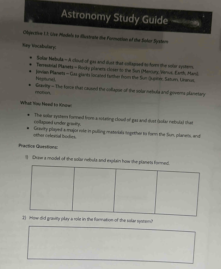 Astronomy Study Guide e 
Objective 1.1: Use Models to Illustrate the Formation of the Solar System 
Key Vocabulary: 
Solar Nebula - A cloud of gas and dust that collapsed to form the solar system. 
Terrestrial Planets - Rocky planets closer to the Sun (Mercury, Venus, Earth, Mars). 
Jovian Planets - Gas giants located farther from the Sun (Jupiter, Saturn, Uranus, 
Neptune). 
Gravity - The force that caused the collapse of the solar nebula and governs planetary 
motion. 
What You Need to Know: 
The solar system formed from a rotating cloud of gas and dust (solar nebula) that 
collapsed under gravity. 
Gravity played a major role in pulling materials together to form the Sun, planets, and 
other celestial bodies. 
Practice Questions: 
1) Draw a model of the solar nebula and explain how the pla 
ty play a role in the formation of the solar system?