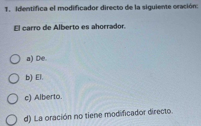 Identifica el modificador directo de la siguiente oración:
El carro de Alberto es ahorrador.
a) De.
b) El.
c) Alberto.
d) La oración no tiene modificador directo.