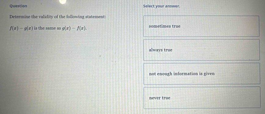 Question Select your answer.
Determine the validity of the following statement:
f(x)-g(x) is the same as g(x)-f(x). sometimes true
always true
not enough information is given
never true