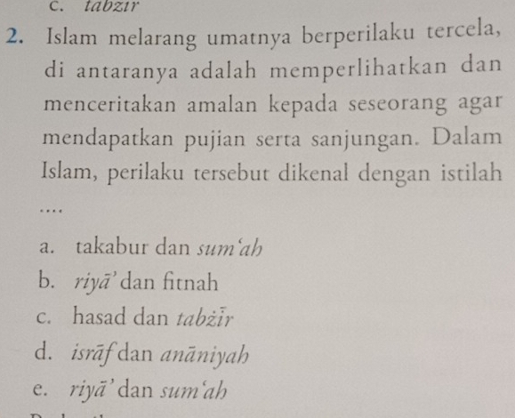 tabzır
2. Islam melarang umatnya berperilaku tercela,
di antaranya adalah memperlihatkan dan
menceritakan amalan kepada seseorang agar
mendapatkan pujian serta sanjungan. Dalam
Islam, perilaku tersebut dikenal dengan istilah
….
a. takabur dan sum'ah
b. riyā dan fitnah
c. hasad dan tabżīr
d. isrāf dan anāniyah
e. riyā' dan sum'ah