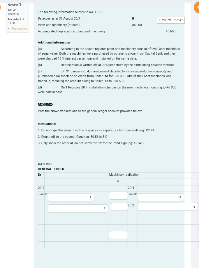 Not yet
answered The following information relates to KATLISO:
Marked out of Balances as at 31 August 20.3: R Time left 1:38:39
11.00 Plant and machinery (at cost) 85 000
Flag question Accumulated depreciation: plant and machinery 46 600
Additional information
(a) According to the assets register, plant and machinery consist of two Faset machines
of equal value. Both the machines were purchased by obtaining a loan from Capital Bank and they
were charged 15 % interest per annum and installed on the same date.
(b) Depreciation is written off at 20% per annum by the diminishing balance method.
(c) On 31 January 20.4, management decided to increase production capacity and
purchased a KK machine on credit from Baker Ltd for R90 000. One of the Faset machines was
traded in, reducing the amount owing to Baker Ltd to R70 500.
(d) On 1 February 20.4, installation charges on the new machine amounting to R6 000
were paid in cash.
REQUIRED
Post the above transactions to the general ledger account provided below.
Instructions:
1. Do not type the amount with any spaces as separators for thousands (eg: 12141)
2. Round off to the nearest Rand (eg: 50.56 is 51)
3. Only show the amount, do not show the "R" for the Rand sign (eg: 12141)
KATLISO
GENERAL LEDGER
Dr Machinery realisation
R
20.4 20.4
Jan 31 Jan 31
20.2
;