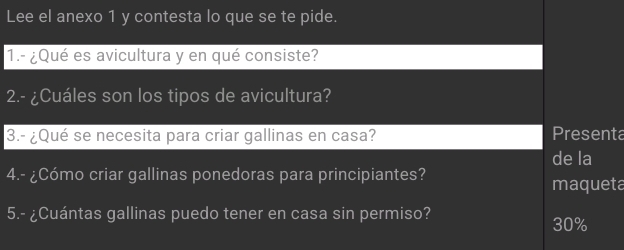 Lee el anexo 1 y contesta lo que se te pide. 
1.- ¿Qué es avicultura y en qué consiste? 
2.- ¿Cuáles son los tipos de avicultura? 
3.- ¿Qué se necesita para criar gallinas en casa? Presenta 
de la 
4.- ¿Cómo criar gallinas ponedoras para principiantes? 
maqueta 
5.- ¿Cuántas gallinas puedo tener en casa sin permiso? 30%