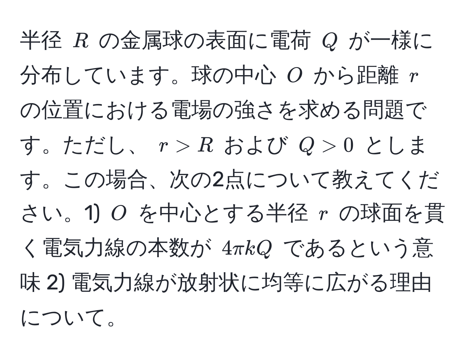 半径 ( R ) の金属球の表面に電荷 ( Q ) が一様に分布しています。球の中心 ( O ) から距離 ( r ) の位置における電場の強さを求める問題です。ただし、 ( r > R ) および ( Q > 0 ) とします。この場合、次の2点について教えてください。1) ( O ) を中心とする半径 ( r ) の球面を貫く電気力線の本数が ( 4π kQ ) であるという意味 2) 電気力線が放射状に均等に広がる理由について。