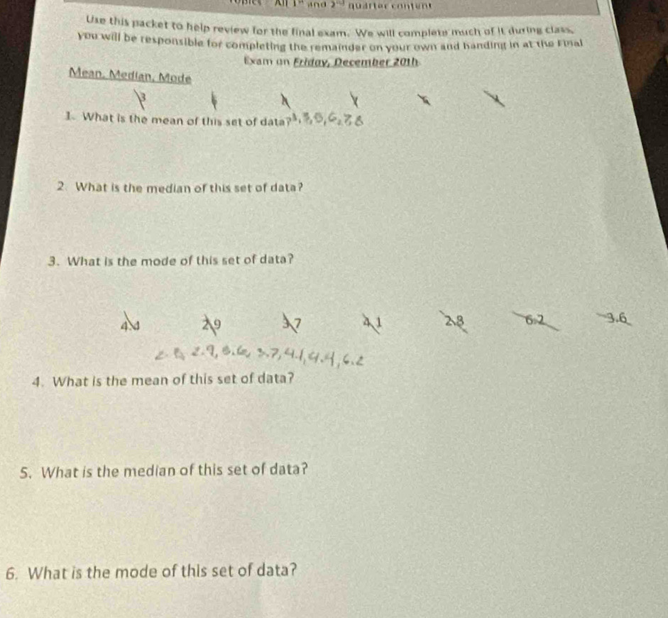 1^(th) and 2^(cd) quarter content
Use this packet to help review for the final exam. We will complete much of it during class.
you will be responsible for completing the remainder on your own and handing in at the Final
Exam on Friday, December 201h
Mean, Median, Mode
3
1. What is the mean of this set of data ? 
2. What is the median of this set of data?
3. What is the mode of this set of data?
9 7 41 28 62
4 3.6
4. What is the mean of this set of data?
5. What is the median of this set of data?
6. What is the mode of this set of data?