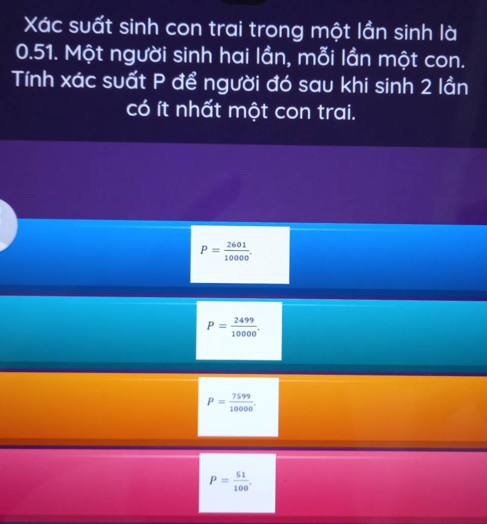 Xác suất sinh con trai trong một lần sinh là
0.51. Một người sinh hai lần, mỗi lần một con.
Tính xác suất P để người đó sau khi sinh 2 lần
có ít nhất một con trai.
P= 2601/10000 .
P= 2499/10000 .
P= 7599/10000 .
P= 51/100 .