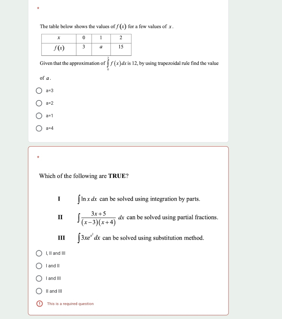 The table below shows the values of f(x) for a few values of x .
Given that the approximation of ∈tlimits _0^(2f(x) dx is 12, by using trapezoidal rule find the value
of a .
a=3
a=2
a=1
a=4
Which of the following are TRUE?
I ∈t ln xdx can be solved using integration by parts.
II ∈t frac 3x+5)(x-3)(x+4)dx can be solved using partial fractions.
III ∈t 3xe^(x^2)dx can be solved using substitution method.
I, II and III
I and II
I and III
II and III
This is a required question