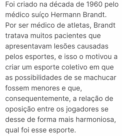 Foi criado na década de 1960 pelo 
médico suíço Hermann Brandt. 
Por ser médico de atletas, Brandt 
tratava muitos pacientes que 
apresentavam lesões causadas 
pelos esportes, e isso o motivou a 
criar um esporte coletivo em que 
as possibilidades de se machucar 
fossem menores e que, 
consequentemente, a relação de 
oposição entre os jogadores se 
desse de forma mais harmoniosa, 
qual foi esse esporte.