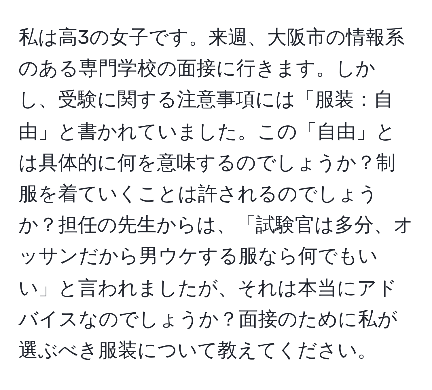 私は高3の女子です。来週、大阪市の情報系のある専門学校の面接に行きます。しかし、受験に関する注意事項には「服装：自由」と書かれていました。この「自由」とは具体的に何を意味するのでしょうか？制服を着ていくことは許されるのでしょうか？担任の先生からは、「試験官は多分、オッサンだから男ウケする服なら何でもいい」と言われましたが、それは本当にアドバイスなのでしょうか？面接のために私が選ぶべき服装について教えてください。