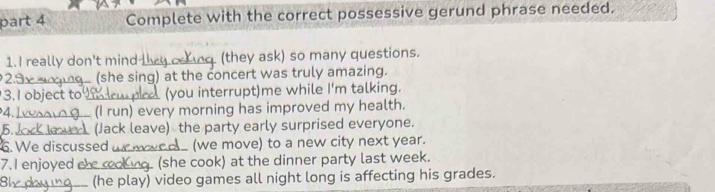 Complete with the correct possessive gerund phrase needed. 
1. I really don't mind_ (they ask) so many questions. 
2.ª _e (she sing) at the concert was truly amazing. 
3. I object to (you interrupt)me while I'm talking. 
4._ 
(I run) every morning has improved my health. 
5. _ (Jack leave) the party early surprised everyone. 
6. We discussed __ (we move) to a new city next year. 
7. I enjoyed te (she cook) at the dinner party last week. 
_(he play) video games all night long is affecting his grades.