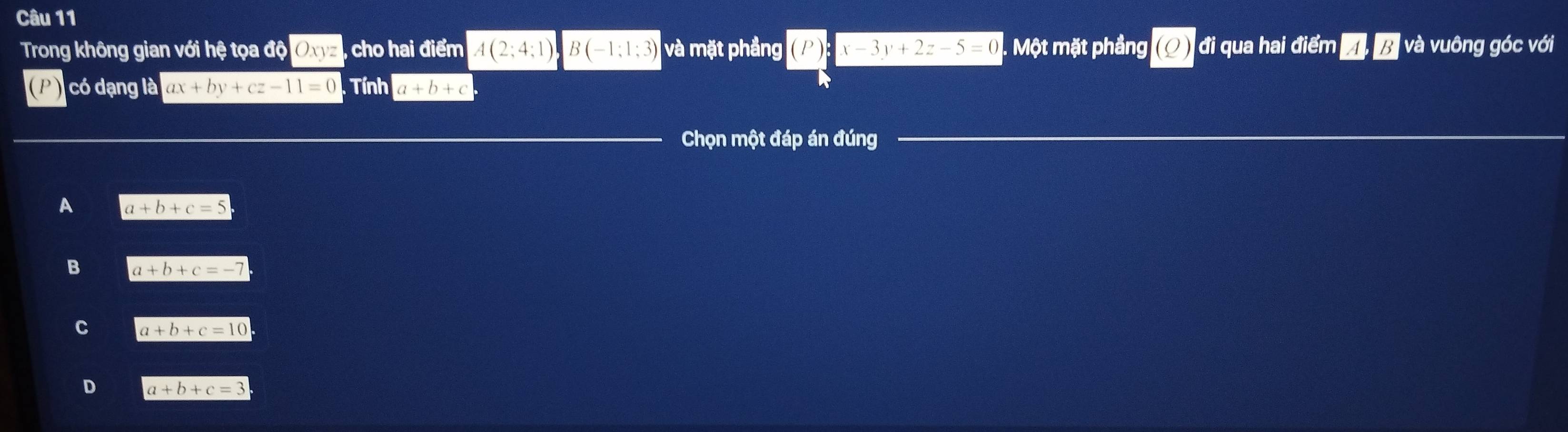 Trong không gian với hệ tọa độ Oxyz , cho hai điểm A(2;4;1)B(-1;1;3) và mặt phầng (P):x-3y+2z-5=0. Một mặt phầng (0 đi qua hai điểm A, B I và vuông góc với
có dạng là ax+by+cz-11=0 Tính a+b+c
Chọn một đáp án đúng
A a+b+c=5
B a+b+c=-7
C a+b+c=10
D a+b+c=3