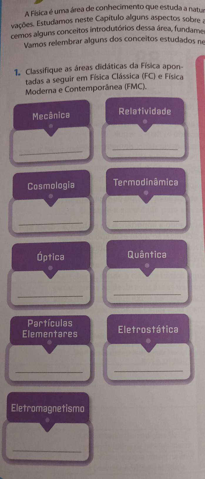 A Física é uma área de conhecimento que estuda a natur 
Eações. Estudamos neste Capítulo alguns aspectos sobre a 
cemos alguns conceitos introdutórios dessa área, fundame 
Vamos relembrar alguns dos conceitos estudados né 
1 Classifique as áreas didáticas da Física apon- 
tadas a seguir em Física Clássica (FC) e Física 
Moderna e Contemporânea (FMC). 
Mecânica 
Relatividade 
_ 
_ 
Cosmologia 
Termodinâmica 
_ 
_ 
Óptica Quântica 
_ 
_ 
Partículas 
Elementares 
Eletrostática 
_ 
_ 
Eletromagnetismo 
_