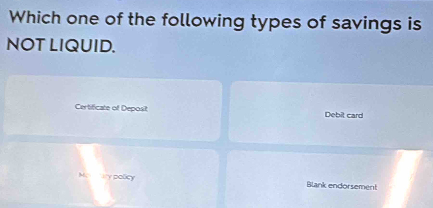 Which one of the following types of savings is 
NOT LIQUID. 
Certificate of Deposit Debit card 
Metary policy Blank endorsement