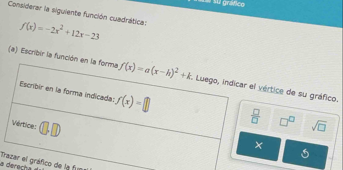 uzar su gráfico
Considerar la siguiente función cuadrática:
f(x)=-2x^2+12x-23
(a) Escribir la funciónértice de su gráfico.
□^(□)
sqrt(□ )
S
T de la fun
a derecha