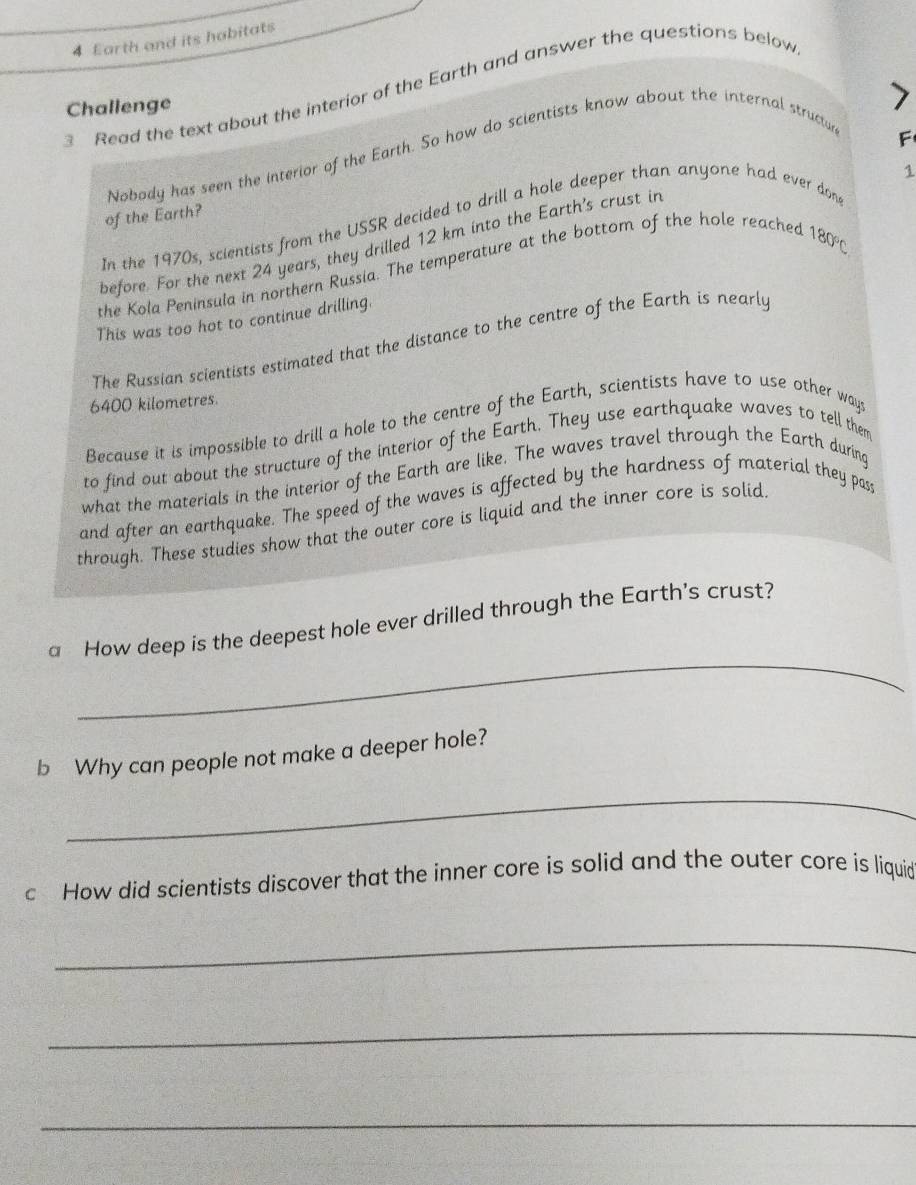 Earth and its habitats 
3 Read the text about the interior of the Earth and answer the questions below 
Challenge 
Nobody has seen the interior of the Earth. So how do scientists know about the internal structun 
F 
1 
of the Earth? 
In the 1970s, scientists from the USSR decided to drill a hole deeper than anyone had ever don 
before. For the next 24 years, they drilled 12 km into the Earth's crust in 
the Kola Peninsula in northern Russia. The temperature at the bottom of the hole reached
180°C
This was too hot to continue drilling. 
The Russian scientists estimated that the distance to the centre of the Earth is nearly
6400 kilometres. 
Because it is impossible to drill a hole to the centre of the Earth, scientists have to use other ways 
to find out about the structure of the interior of the Earth. They use earthquake waves to tell them 
what the materials in the interior of the Earth are like. The waves travel through the Earth during 
and after an earthquake. The speed of the waves is affected by the hardness of material they pass 
through. These studies show that the outer core is liquid and the inner core is solid. 
_ 
a How deep is the deepest hole ever drilled through the Earth's crust? 
b Why can people not make a deeper hole? 
_ 
c How did scientists discover that the inner core is solid and the outer core is liquid 
_ 
_ 
_