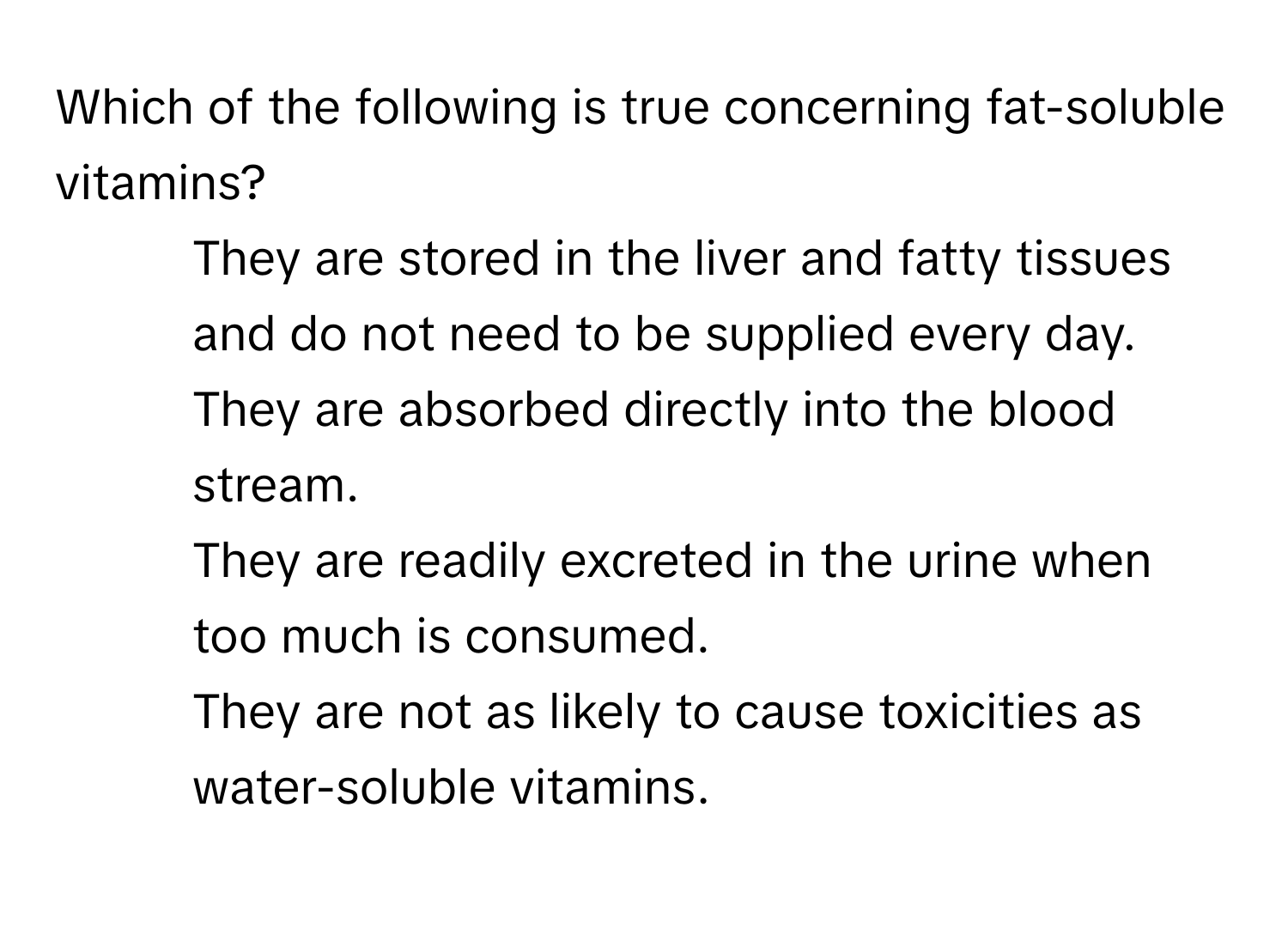 Which of the following is true concerning fat-soluble vitamins?

1) They are stored in the liver and fatty tissues and do not need to be supplied every day. 
2) They are absorbed directly into the blood stream. 
3) They are readily excreted in the urine when too much is consumed. 
4) They are not as likely to cause toxicities as water-soluble vitamins.