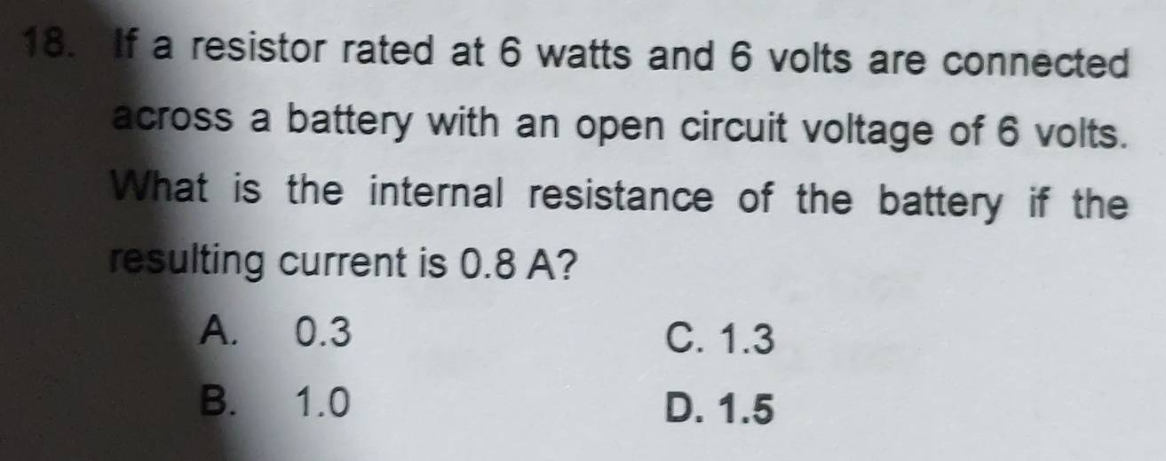 If a resistor rated at 6 watts and 6 volts are connected
across a battery with an open circuit voltage of 6 volts.
What is the internal resistance of the battery if the
resulting current is 0.8 A?
A. 0.3 C. 1.3
B. 1.0 D. 1.5