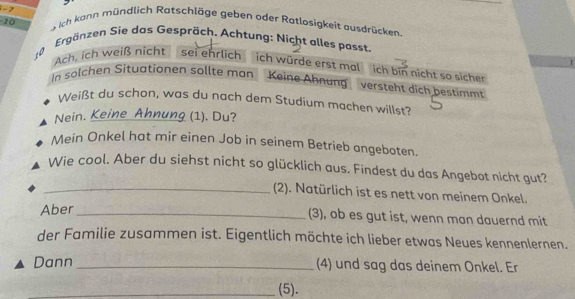 -7 s ich kann mündlich Ratschläge geben oder Ratlosigkeit ausdrücken
10
Ergänzen Sie das Gespräch. Achtung: Nicht alles passt. 
to 
Ach, ich weiß nicht sei ehrlich ich würde erst mal ich bin nicht so sicher 
In solchen Situationen sollte man Keine Ähnang versteht dich bestimmt 
Weißt du schon, was du nach dem Studium machen willst? 
Nein. Keine Ahnung (1). Du? 
Mein Onkel hat mir einen Job in seinem Betrieb angeboten. 
Wie cool. Aber du siehst nicht so glücklich aus. Findest du das Angebot nicht gut? 
_(2). Natürlich ist es nett von meinem Onkel. 
Aber 
_(3), ob es gut ist, wenn man dauernd mit 
der Familie zusammen ist. Eigentlich möchte ich lieber etwas Neues kennenlernen. 
Dann _(4) und sag das deinem Onkel. Er 
_(5).