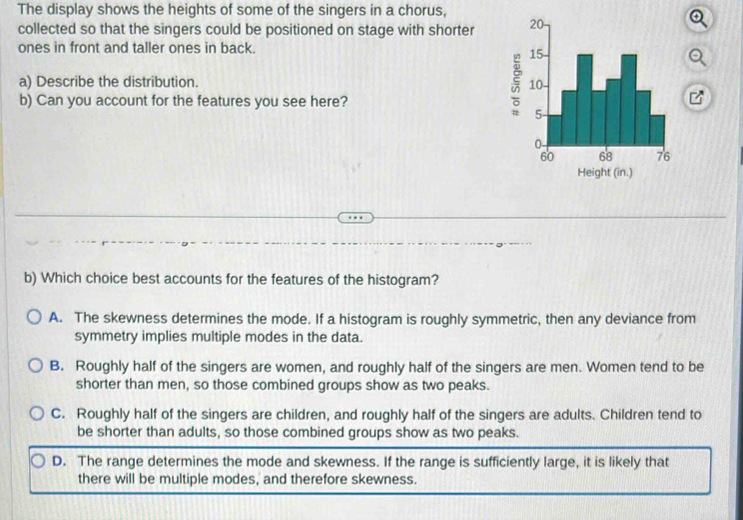 The display shows the heights of some of the singers in a chorus,
collected so that the singers could be positioned on stage with shorter 
ones in front and taller ones in back.
a) Describe the distribution. 
b) Can you account for the features you see here?
b) Which choice best accounts for the features of the histogram?
A. The skewness determines the mode. If a histogram is roughly symmetric, then any deviance from
symmetry implies multiple modes in the data.
B. Roughly half of the singers are women, and roughly half of the singers are men. Women tend to be
shorter than men, so those combined groups show as two peaks.
C. Roughly half of the singers are children, and roughly half of the singers are adults. Children tend to
be shorter than adults, so those combined groups show as two peaks.
D. The range determines the mode and skewness. If the range is sufficiently large, it is likely that
there will be multiple modes, and therefore skewness.