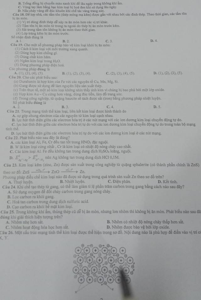 B. Trống đồng bị chuyển màu xanh khi đễ lâu ngày trong không khi ẩm.
C. Vòng tay làm bằng bạc kim loại bị hoá đen khi sử dụng lâu ngày.
D. Nấu chảy vàng để đúc khuôn khi chế tác vàng trang sức.
Câu 18. Để lợp nhà, các tấm tôn (thép mông mạ kêm) được gắn với nhau bởi các định thép. Theo thời gian, các tầm tôn
bị ān mòn.
(1) Vị trí đóng định thép dễ xây ra ăn môn hơn các vị trí khác.
(2) Tầm tôn bị ăn mòn từ trong ra ngoài đo thép bị ăn môn trước kẽm.
(3) Sắt trong tâm tôn không bị ăn môn theo thời gian.
(4) Lớp tráng kẽm bị ăn mòn trước
Số nhân định đúng là D. 4.
A 1. B. 2. C. 3.
Câu 19. Cho một số phương pháp bảo vệ kim loại khởi bị ăn mòn:
(1) Cách Ii kim loại với mỗi trường xung quanh.
(2) Dùng hợp kim chống gì.
(3) Dùng chất kim hãm.
(4) Ngắm kim loại trong H:O.
(5) Dùng phương pháp điện hoá
Các phương pháp đúng là D. (1) (2),(3),(5).
A. (1), (3), (4),(5) B. (1), (2 ).C ), (4) C. (2), (3), (4).(5 L 
Cầu 20. Cho các phát biểu sau
(a) Duralumin là hợp kim của Fe với các nguyên tổ Cu, Mn. Mg, Si
(b) Gang được sử dụng để làm nguyên liệu sản xuất thép.
(c) Trên thực tế, một số kim loại không nhìn thầy ảnh kim vì chúng bị bao phủ bởi một lớp oxide.
(d) Hợp kim Au - Cu cứng hơn vàng, dùng đúc tiền, lâm đồ trang sức.
(đ) Trong công nghiệp, từ quảng bauxite sẽ tách được sắt (irọn) bằng phương pháp nhiệt luyện.
Số phát biểu đũng là
A. 2 B. 3. C. 4. D. 5.
Cầu 21. Trong mạng tinh thể kim loại, liên kết kim loại được hình thành do
A. sự góp chung electron của các nguyên tử kim loại cạnh nhau.
B. lực hút tĩnh điện giữa các electron hóa trị ở các nút mạng với các ion dương kim loại chuyển động tự đo
C. lực hút tĩnh điện giữa các electron hóa trị tự do với các ion dương kim loại chuyển động tự do trong toàn bộ mạng
tính thể
D. lực hút tĩnh điện giữa các electron hóa trị tự đo với các ion dương kim loại ở các nút mạng.
Câu 22. Phát biểu nào sau đây là đúng?
A. các kim loại Al, Fe, Cr đều tan tốt trong HNO; đặc nguội.
B. W là kim loại cứng nhất , Cr là kim loại có nhiệt độ nóng chảy cao nhất.
C. Các kim loại Al. Fe đều không tan trong dung địch H_2SO_4 loāng, nguội.
D. E_Ax^+/Ax^0>E_H^+/H_2^0 nên Ag không tan trong dung dịch HCl 0,1M.
Câu 23. Kim loại kêm (zinc, Zn) được sản xuất trong công nghiệp từ quặng sphalerite (có thành phần chính là ZnS)
theo sợ đồ: ZnS _ -0,t^2 ZnOxrightarrow +Cu^+Zn
Phương pháp điều chể kim loại nào đã được sử dụng trong quá trình săn xuất Zn theo sơ đồ trên?
A. Thuỷ luyện. B. Nhiệt luyện C. Điện phân. D. Kết tinh.
Câu 24. Khi chế tạo thép từ gang, có thể làm giảm tỉ lệ phần trăm carbon trong gang bằng cách não sau đây?
A. Sử dụng oxygen để đốt cháy carbon trong gang nóng chây.
B. Lọc carbon ra khỏi gang.
C. Hoà tan carbon trong dung dịch sulfuric acid.
D. Cao carbon ra khỏi bê mặt kim loại.
Câu 25. Trong không khí ẩm, thủng thép cũ dễ bị ăn mòn, nhưng lon nhõm thì không bị ăn mòn. Phát biểu não sau đã
đúng khi giải thích hiện tượng trên?
A. Nhôm nhẹ hơn sât. B. Nhôm có nhiệt độ nóng chây thắp hơn sắt.
C. Nhôm hoạt động hóa học hơn sắt. D. Nhôm được bão vệ bởi lớp oxide.
Cầu 26. Một cầu trúc mạng tinh thể kim loại được thể hiện trong sơ đồ. Nội dung nào là phù hợp để điễn vào vị trí có
K, Y