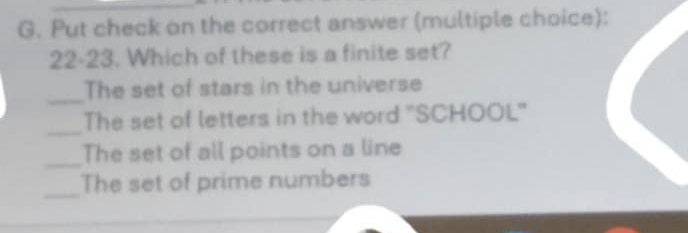 Put check on the correct answer (multiple choice):
22-23. Which of these is a finite set?
_
The set of stars in the universe
_
The set of letters in the word ''SCHOOL'
_
The set of all points on a line
_
The set of prime numbers