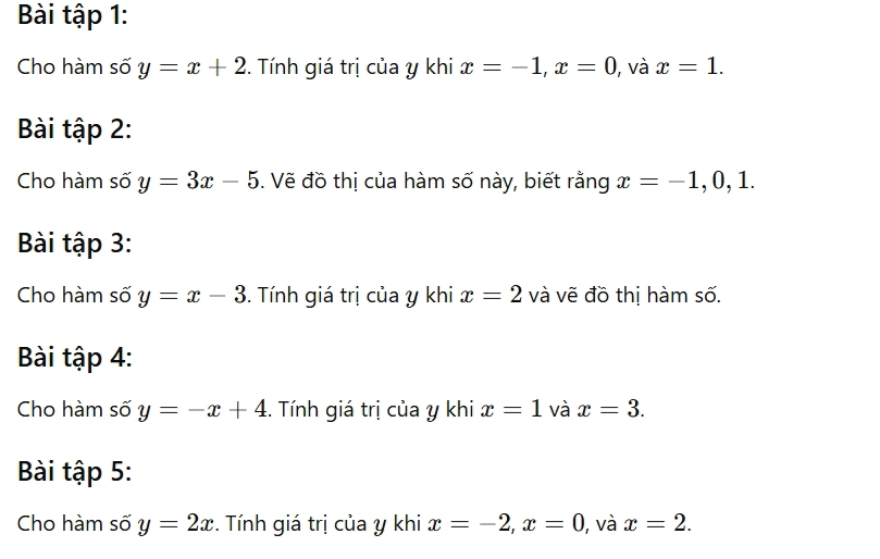 Bài tập 1: 
Cho hàm số y=x+2. Tính giá trị của y khi x=-1, x=0 , và x=1. 
Bài tập 2: 
Cho hàm số y=3x-5. Vẽ đồ thị của hàm số này, biết rằng x=-1, 0, 1. 
Bài tập 3: 
Cho hàm số y=x-3. Tính giá trị của y khi x=2 và vẽ đồ thị hàm số. 
Bài tập 4: 
Cho hàm số y=-x+4. Tính giá trị của y khi x=1 và x=3. 
Bài tập 5: 
Cho hàm số y=2x. Tính giá trị của y khi x=-2, x=0 1, và x=2.