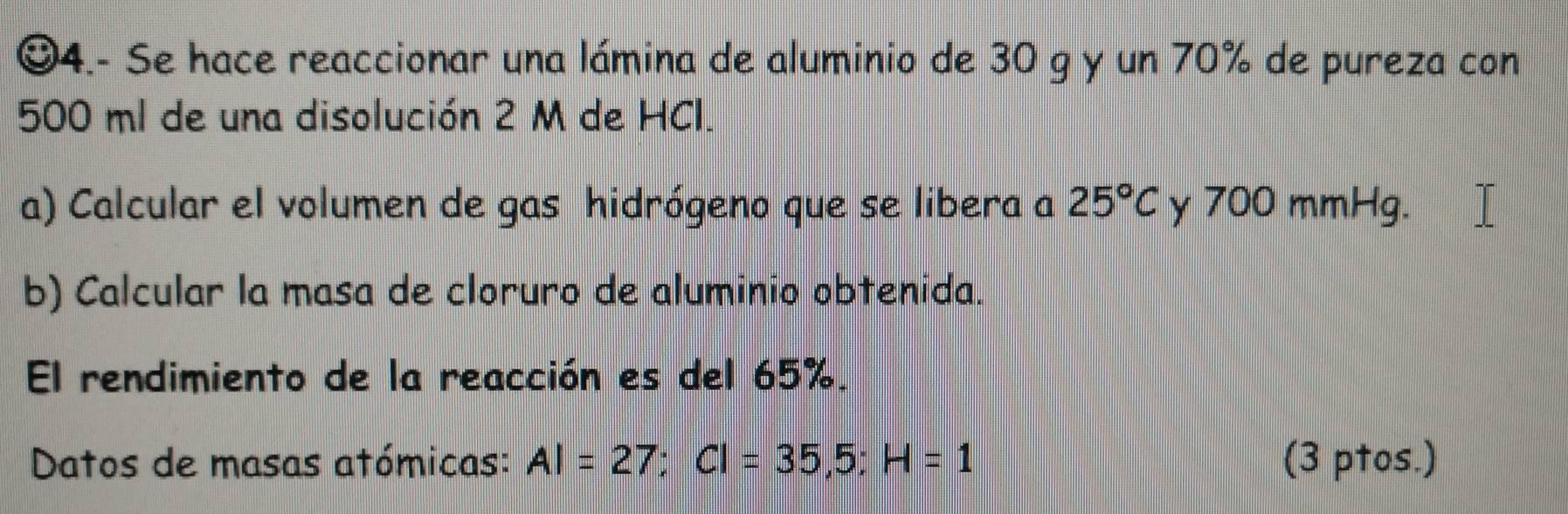 4.- Se hace reaccionar una lámina de aluminio de 30 g y un 70% de pureza con
500 ml de una disolución 2 M de HCl. 
a) Calcular el volumen de gas hidrógeno que se libera a 25°C y 700 mmHg. 
b) Calcular la masa de cloruro de aluminio obtenida. 
El rendimiento de la reacción es del 65%. 
Datos de masas atómicas: AI=27; CI=35,5; H=1 (3 ptos.)